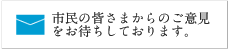 市民の皆さまからのご意見をお待ちしております。